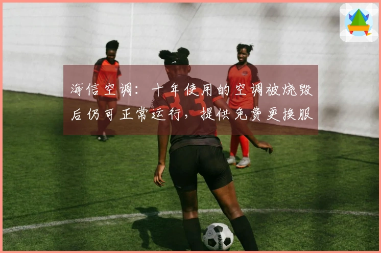 海信空调：十年使用的空调被烧毁后仍可正常运行，提供免费更换服务