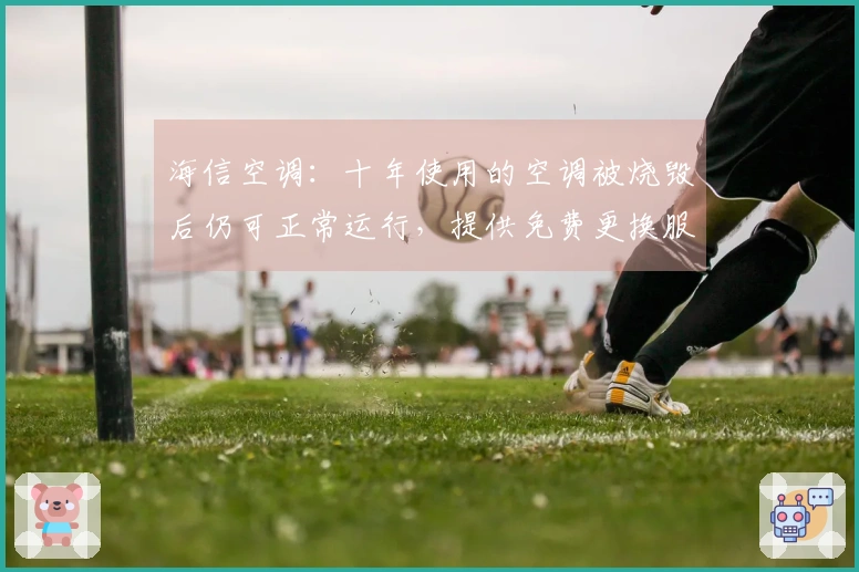 海信空调：十年使用的空调被烧毁后仍可正常运行，提供免费更换服务